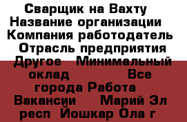 Сварщик на Вахту › Название организации ­ Компания-работодатель › Отрасль предприятия ­ Другое › Минимальный оклад ­ 55 000 - Все города Работа » Вакансии   . Марий Эл респ.,Йошкар-Ола г.